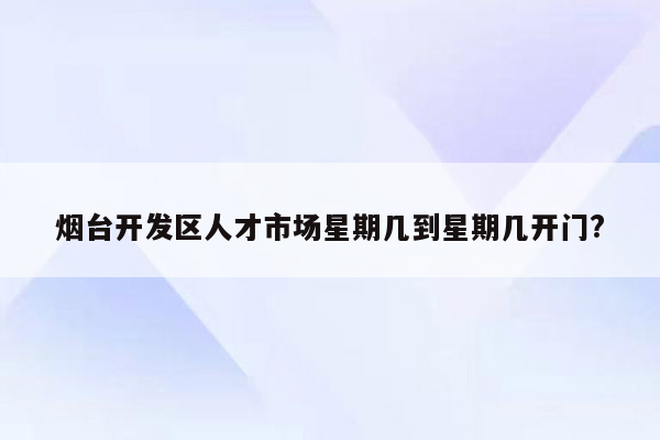 烟台开发区人才市场星期几到星期几开门?