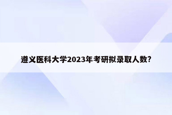 遵义医科大学2023年考研拟录取人数?