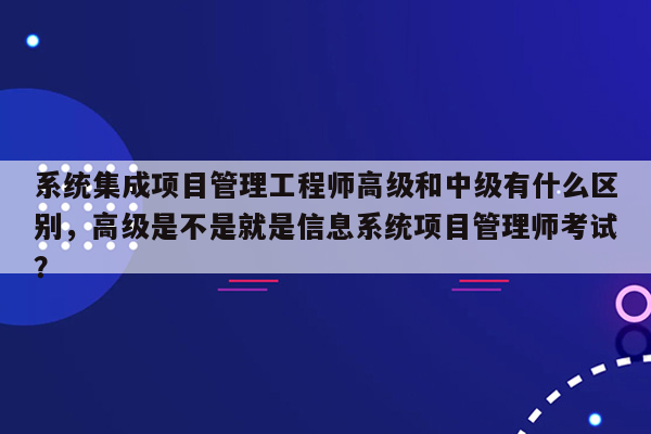 系统集成项目管理工程师高级和中级有什么区别，高级是不是就是信息系统项目管理师考试？