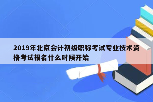 2019年北京会计初级职称考试专业技术资格考试报名什么时候开始