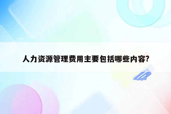 人力资源管理费用主要包括哪些内容?