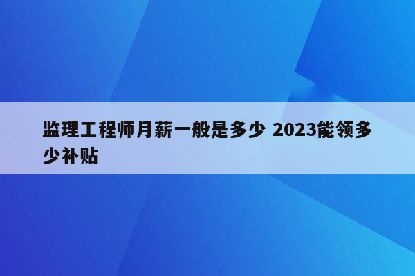 监理工程师月薪一般是多少 2023能领多少补贴