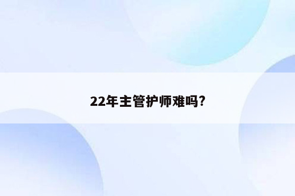 22年主管护师难吗?