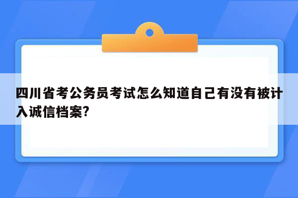 四川省考公务员考试怎么知道自己有没有被计入诚信档案?