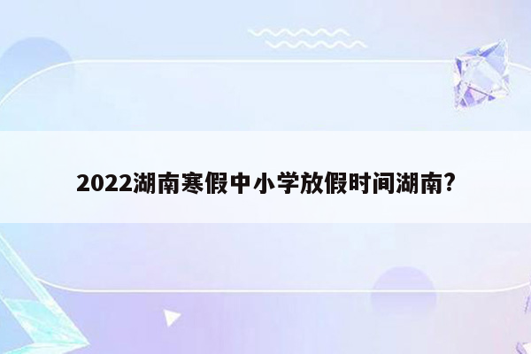 2022湖南寒假中小学放假时间湖南?