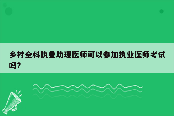 乡村全科执业助理医师可以参加执业医师考试吗?