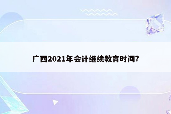 广西2021年会计继续教育时间?