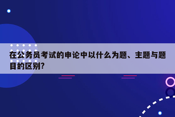 在公务员考试的申论中以什么为题、主题与题目的区别?