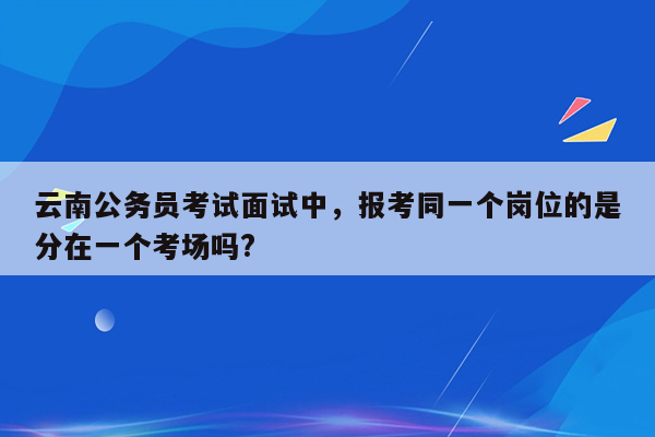 云南公务员考试面试中，报考同一个岗位的是分在一个考场吗?