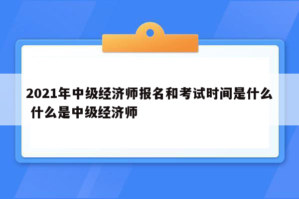 2021年中级经济师报名和考试时间是什么 什么是中级经济师