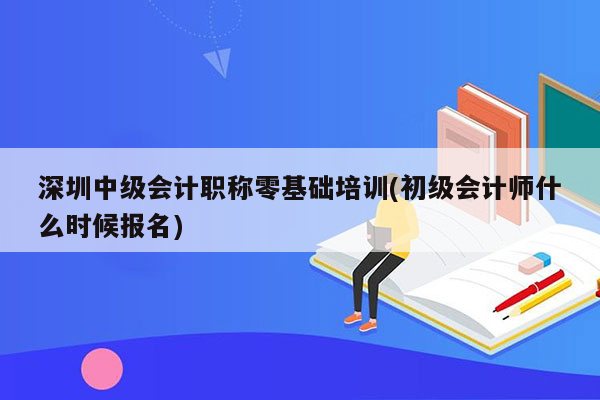 深圳中级会计职称零基础培训(初级会计师什么时候报名)