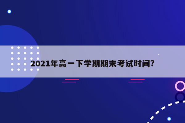 2021年高一下学期期末考试时间?