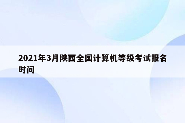 2021年3月陕西全国计算机等级考试报名时间