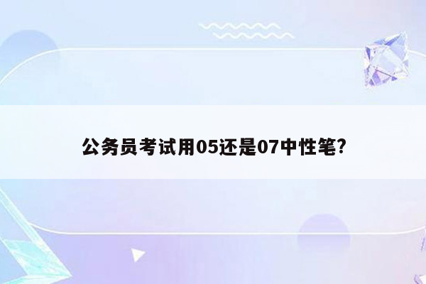 公务员考试用05还是07中性笔?