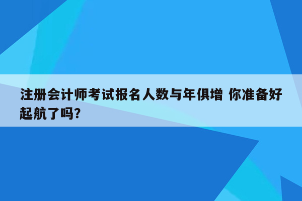 注册会计师考试报名人数与年俱增 你准备好起航了吗？