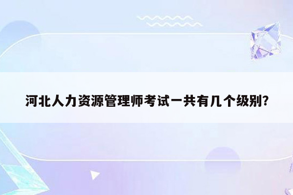 河北人力资源管理师考试一共有几个级别？