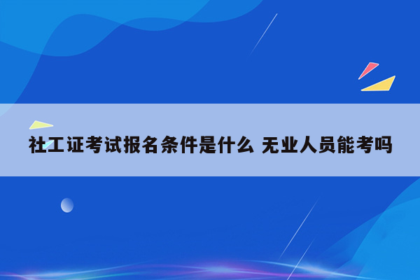 社工证考试报名条件是什么 无业人员能考吗