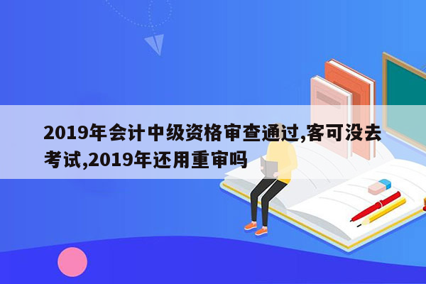 2019年会计中级资格审查通过,客可没去考试,2019年还用重审吗