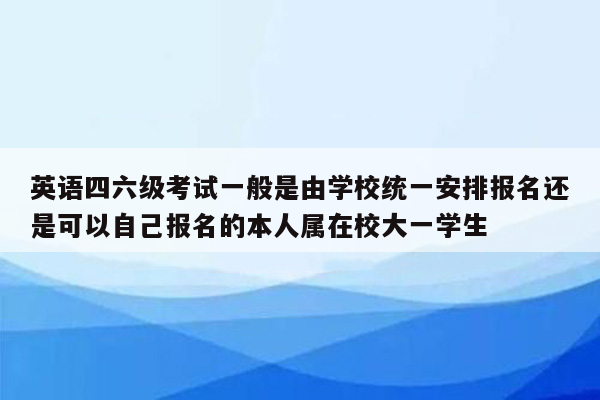 英语四六级考试一般是由学校统一安排报名还是可以自己报名的本人属在校大一学生