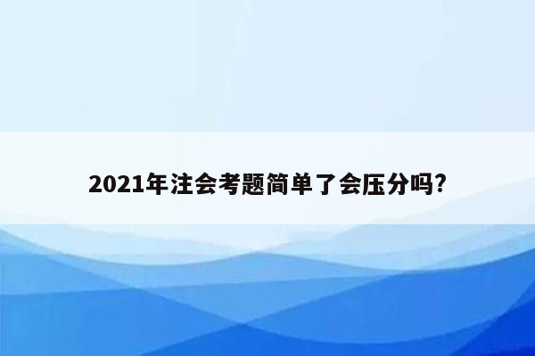 2021年注会考题简单了会压分吗?