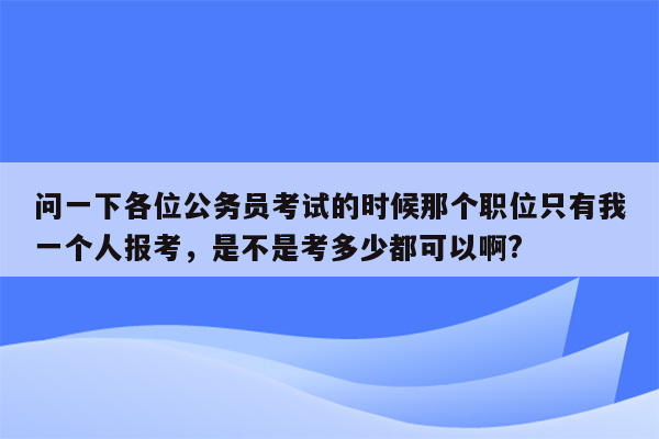 问一下各位公务员考试的时候那个职位只有我一个人报考，是不是考多少都可以啊?