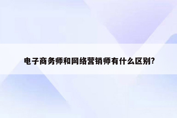 电子商务师和网络营销师有什么区别?