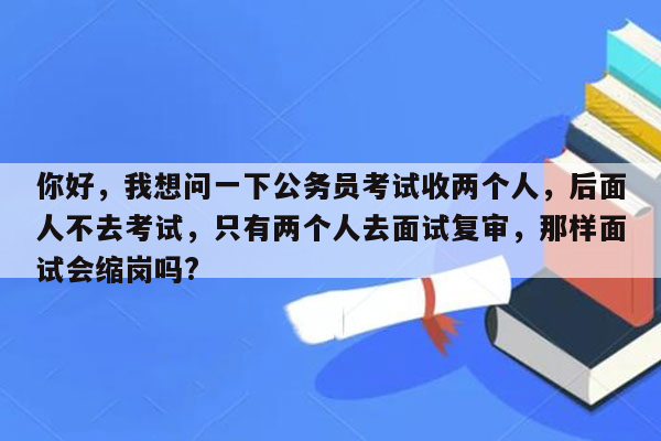 你好，我想问一下公务员考试收两个人，后面人不去考试，只有两个人去面试复审，那样面试会缩岗吗?