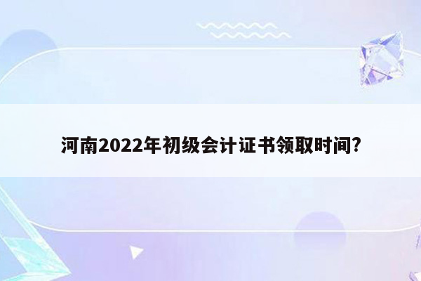 河南2022年初级会计证书领取时间?