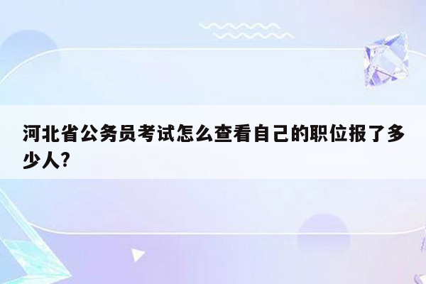 河北省公务员考试怎么查看自己的职位报了多少人?