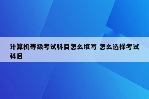 计算机等级考试科目怎么填写 怎么选择考试科目