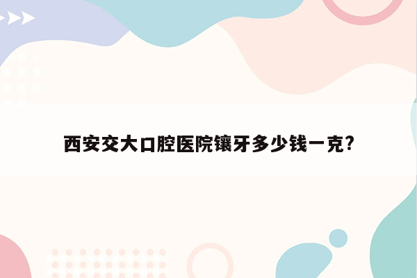 西安交大口腔医院镶牙多少钱一克?