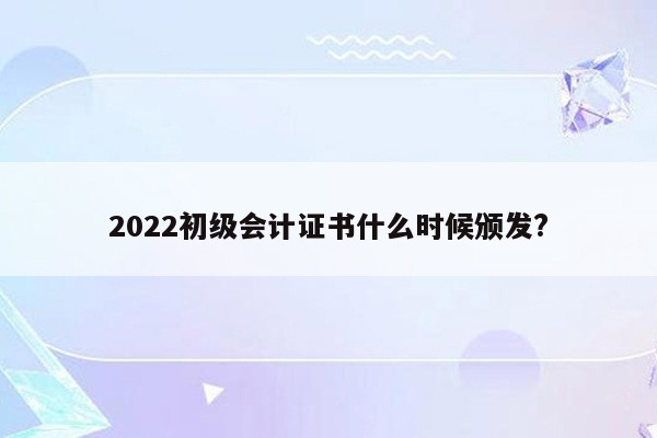 2022初级会计证书什么时候颁发?