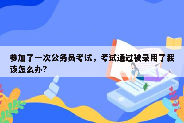 参加了一次公务员考试，考试通过被录用了我该怎么办?