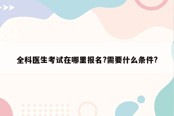 全科医生考试在哪里报名?需要什么条件?