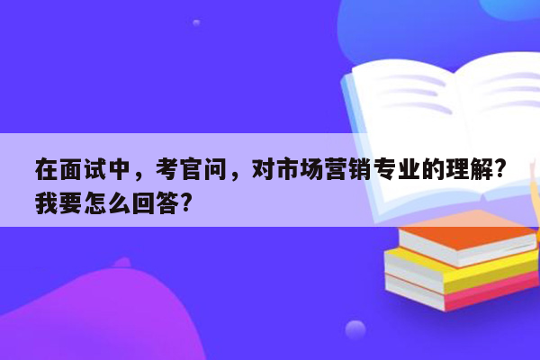 在面试中，考官问，对市场营销专业的理解?我要怎么回答?