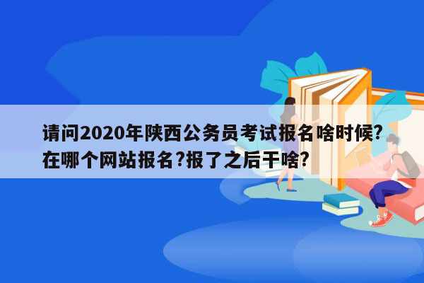 请问2020年陕西公务员考试报名啥时候?在哪个网站报名?报了之后干啥?