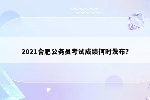 2021合肥公务员考试成绩何时发布?