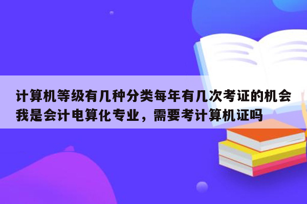 计算机等级有几种分类每年有几次考证的机会我是会计电算化专业，需要考计算机证吗