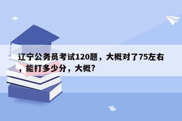 辽宁公务员考试120题，大概对了75左右，能打多少分，大概?