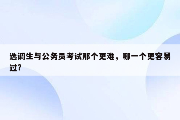 选调生与公务员考试那个更难，哪一个更容易过?