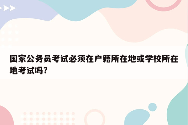 国家公务员考试必须在户籍所在地或学校所在地考试吗?