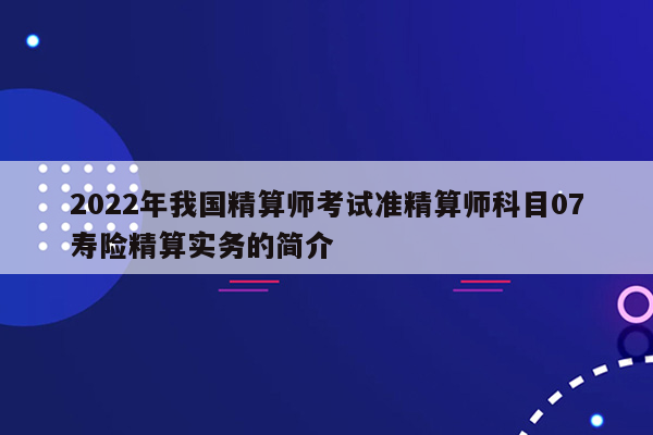 2022年我国精算师考试准精算师科目07寿险精算实务的简介