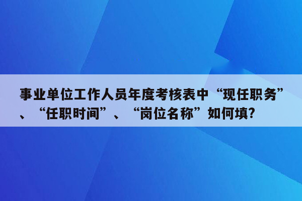 事业单位工作人员年度考核表中“现任职务”、“任职时间”、“岗位名称”如何填?