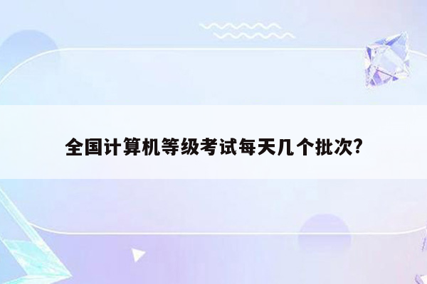 全国计算机等级考试每天几个批次?