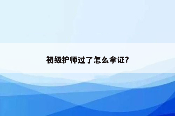 初级护师过了怎么拿证?