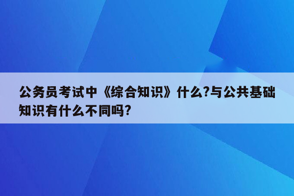 公务员考试中《综合知识》什么?与公共基础知识有什么不同吗?