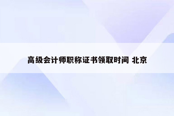 高级会计师职称证书领取时间 北京