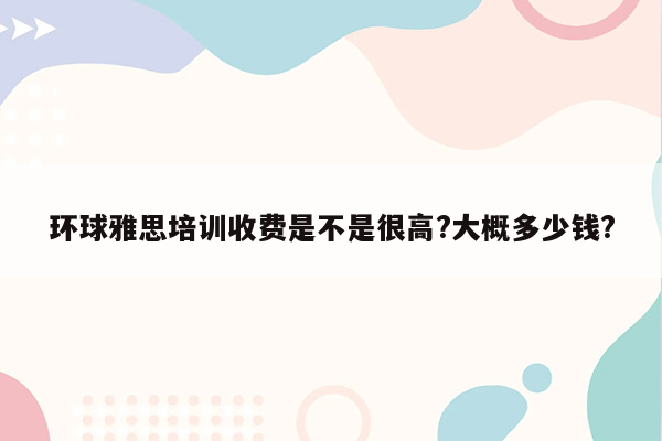 环球雅思培训收费是不是很高?大概多少钱?