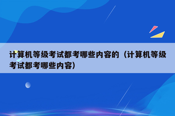 计算机等级考试都考哪些内容的（计算机等级考试都考哪些内容）