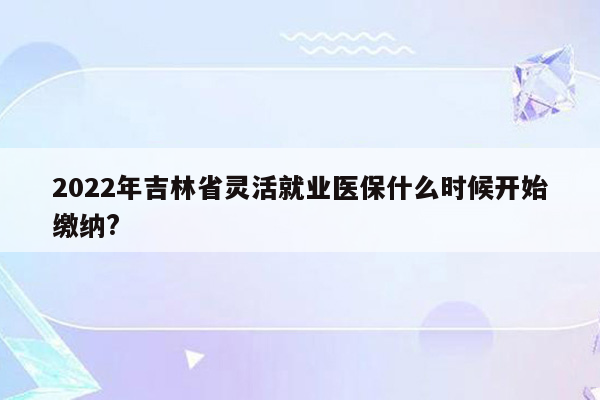 2022年吉林省灵活就业医保什么时候开始缴纳?